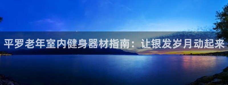 意昂体育3官方客服电话：平罗老年室内健身器材指南：让