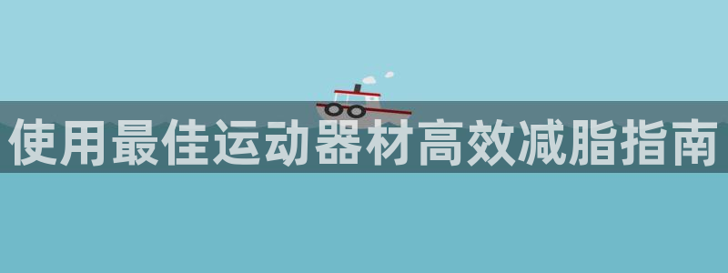 意昂体育3平台注册流程视频：使用最佳运动器材高效减脂